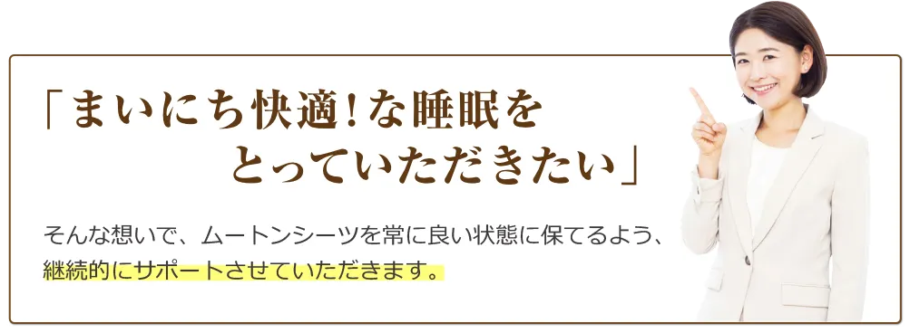「まいにち快適！な睡眠をとっていただきたい」そんな想いで、ムートンシーツを常によい状態に保てるよう、継続的にサポートさせていただけたらと存じます。