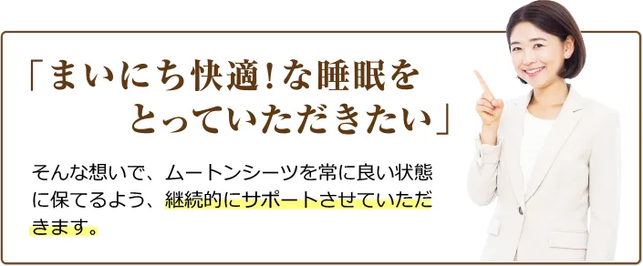 「まいにち快適！な睡眠をとっていただきたい」そんな想いで、ムートンシーツを常によい状態に保てるよう、継続的にサポートさせていただけたらと存じます。
