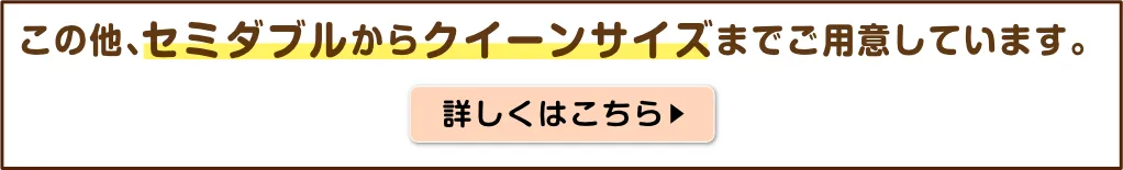 この他、セミダブルからクイーンサイズまでご用意しています。詳しくはこちら