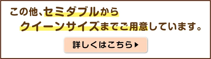 この他、セミダブルからクイーンサイズまでご用意しています。詳しくはこちら