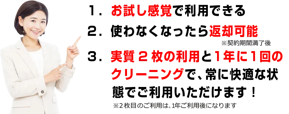 1.お試し感覚で利用できる　2.使わなくなったら返却可能　3.実質2枚の利用と1年に1回のクリーニングで常に快適な状態でご利用いただけます！※2枚目のご利用や1年間ご利用後になります