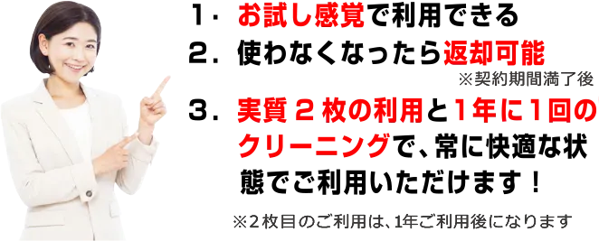 1.お試し感覚で利用できる　2.使わなくなったら返却可能　3.実質2枚の利用と1年に1回のクリーニングで常に快適な状態でご利用いただけます！※2枚目のご利用や1年間ご利用後になります
