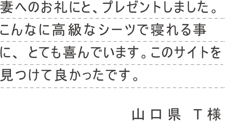 妻へのお礼にと、プレゼントしました。こんなに高級なシーツで寝れる事に、 とても喜んでいます。このサイトを見つけて良かったです。
